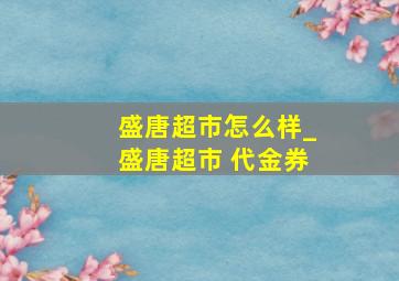 盛唐超市怎么样_盛唐超市 代金券